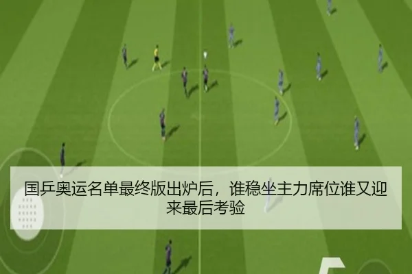 国乒奥运名单最终版出炉后，谁稳坐主力席位谁又迎来最后考验