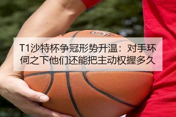 T1沙特杯争冠形势升温：对手环伺之下他们还能把主动权握多久